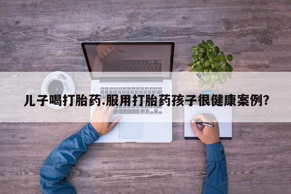 流产药私人联系方式微信儿子喝打胎药.服用打胎药孩子很健康案例？
