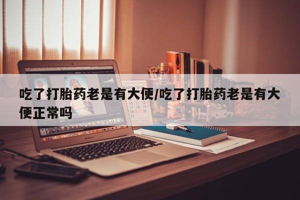 流产药私人联系方式微信吃了打胎药老是有大便/吃了打胎药老是有大便正常吗