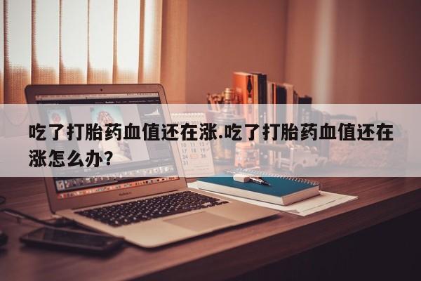 流产药私人联系方式微信吃了打胎药血值还在涨.吃了打胎药血值还在涨怎么办？