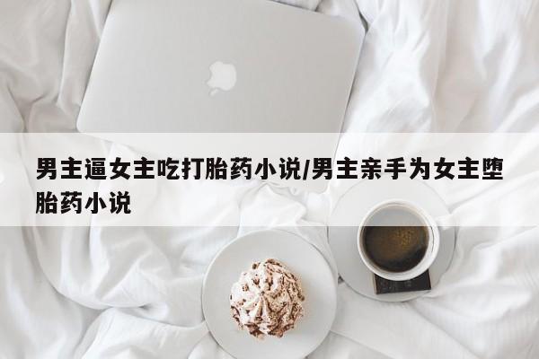 流产药私人联系方式微信男主逼女主吃打胎药小说/男主亲手为女主堕胎药小说