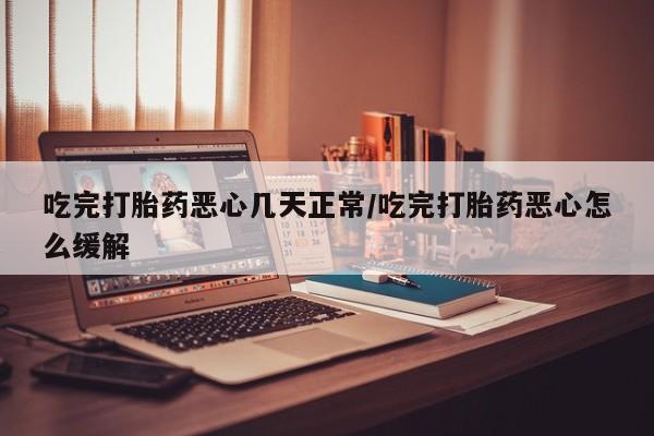 流产药私人联系方式微信吃完打胎药恶心几天正常/吃完打胎药恶心怎么缓解