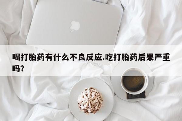 流产药私人联系方式微信喝打胎药有什么不良反应.吃打胎药后果严重吗？