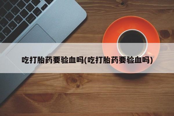 流产药私人联系方式微信吃打胎药要验血吗(吃打胎药要验血吗)