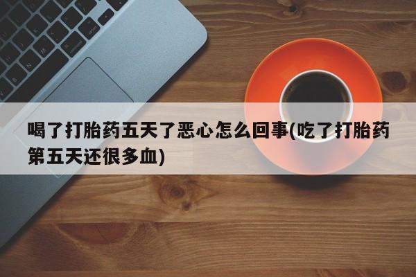 流产药私人联系方式微信喝了打胎药五天了恶心怎么回事(吃了打胎药第五天还很多血)