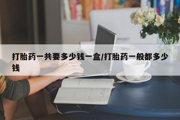 流产药私人联系方式微信打胎药一共要多少钱一盒/打胎药一般都多少钱