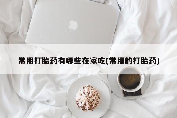 流产药私人联系方式微信常用打胎药有哪些在家吃(常用的打胎药)