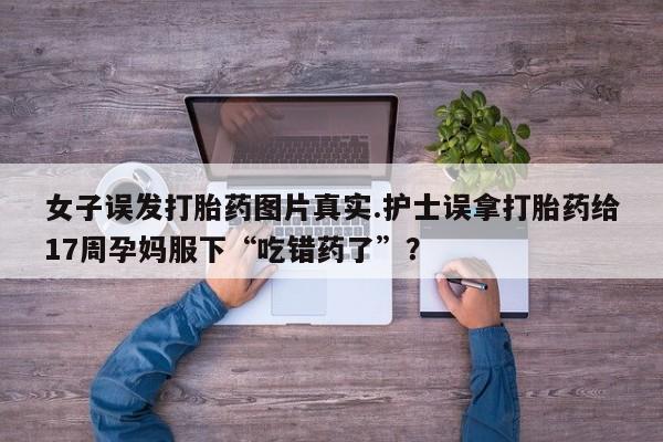 流产药私人联系方式微信女子误发打胎药图片真实.护士误拿打胎药给17周孕妈服下“吃错药了”？