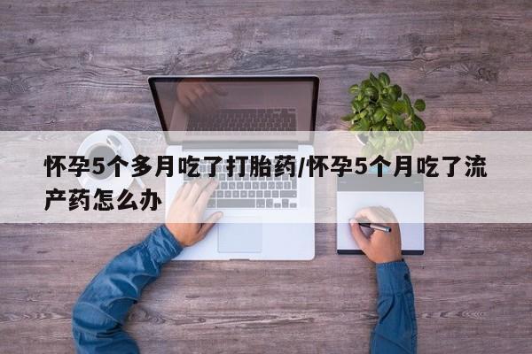 流产药私人联系方式微信怀孕5个多月吃了打胎药/怀孕5个月吃了流产药怎么办