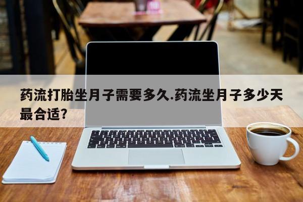 流产药私人联系方式微信药流打胎坐月子需要多久.药流坐月子多少天最合适？