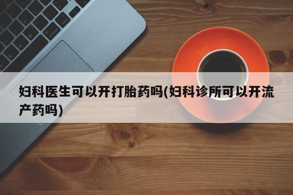 流产药私人联系方式微信妇科医生可以开打胎药吗(妇科诊所可以开流产药吗)