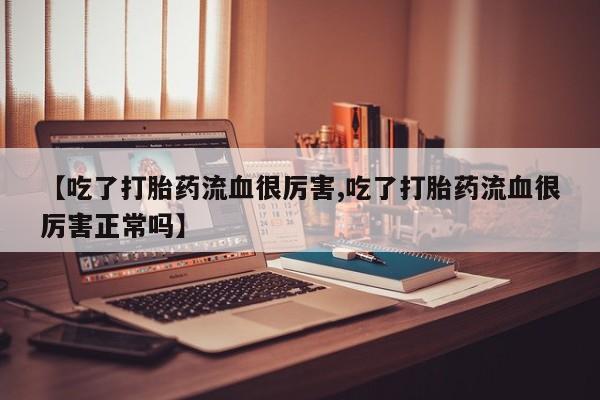 流产药私人联系方式微信【吃了打胎药流血很厉害,吃了打胎药流血很厉害正常吗】