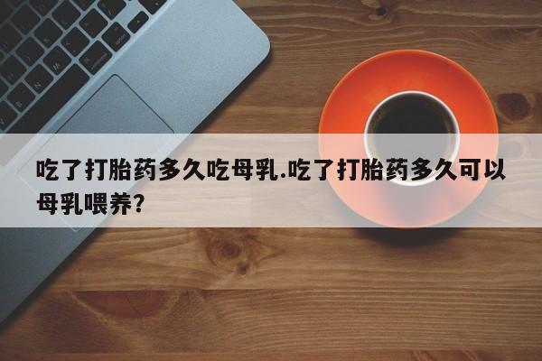流产药私人联系方式微信吃了打胎药多久吃母乳.吃了打胎药多久可以母乳喂养？