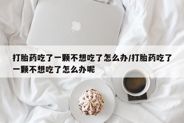 流产药私人联系方式微信打胎药吃了一颗不想吃了怎么办/打胎药吃了一颗不想吃了怎么办呢