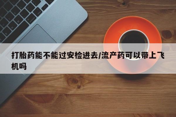 流产药私人联系方式微信打胎药能不能过安检进去/流产药可以带上飞机吗