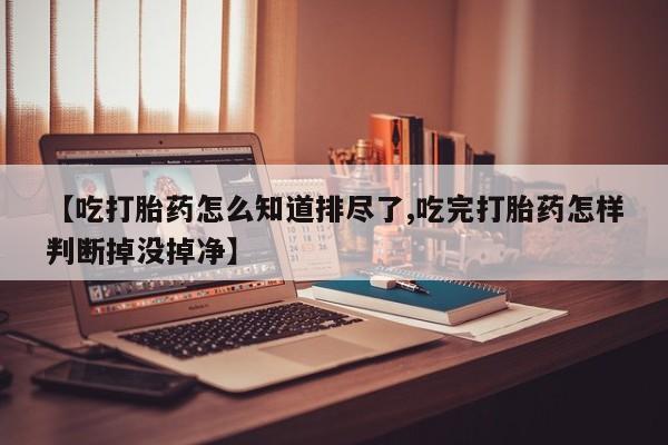 流产药私人联系方式微信【吃打胎药怎么知道排尽了,吃完打胎药怎样判断掉没掉净】