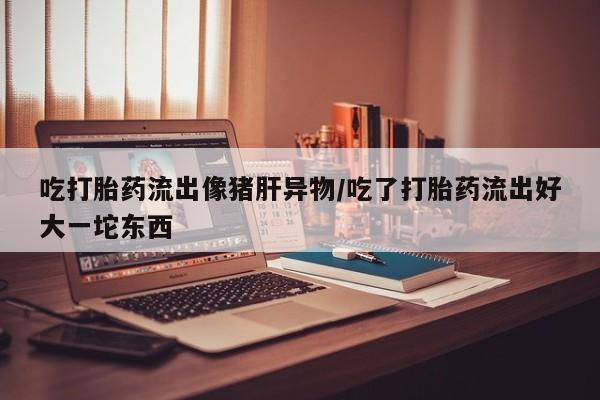 流产药私人联系方式微信吃打胎药流出像猪肝异物/吃了打胎药流出好大一坨东西