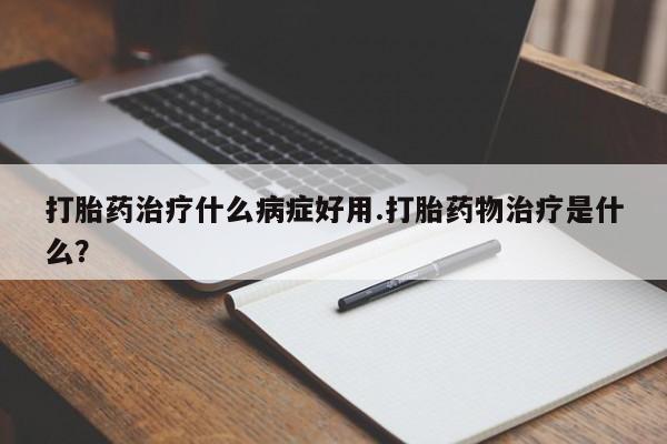 流产药私人联系方式微信打胎药治疗什么病症好用.打胎药物治疗是什么？