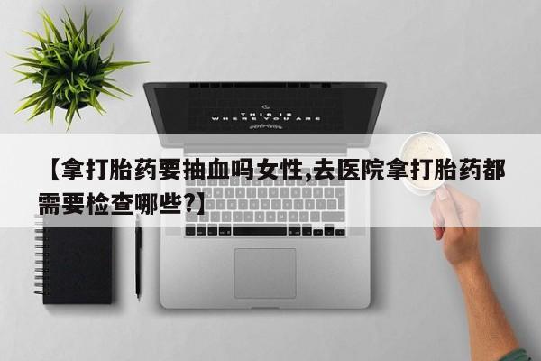 流产药私人联系方式微信【拿打胎药要抽血吗女性,去医院拿打胎药都需要检查哪些?】
