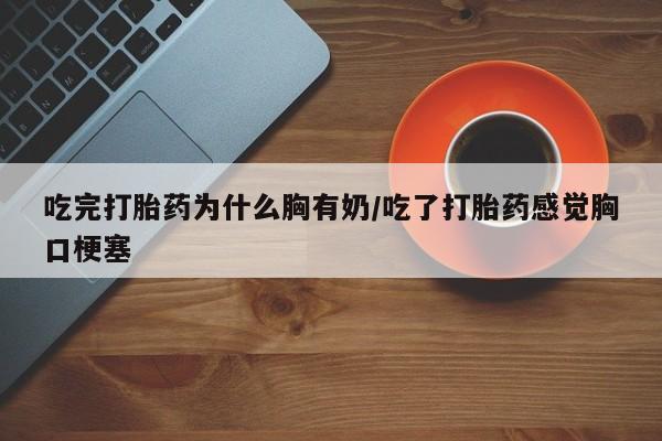 流产药私人联系方式微信吃完打胎药为什么胸有奶/吃了打胎药感觉胸口梗塞