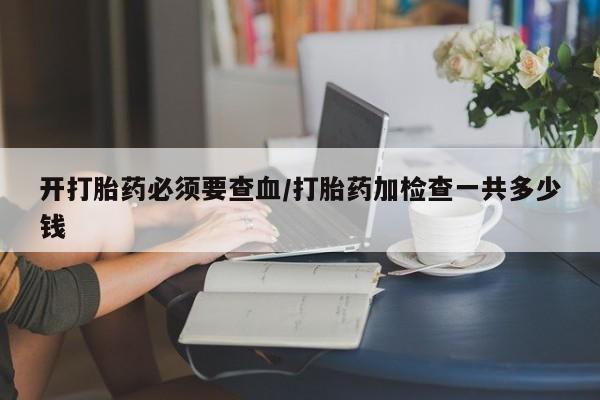 流产药私人联系方式微信开打胎药必须要查血/打胎药加检查一共多少钱