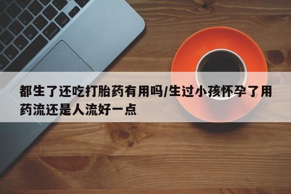 流产药私人联系方式微信都生了还吃打胎药有用吗/生过小孩怀孕了用药流还是人流好一点