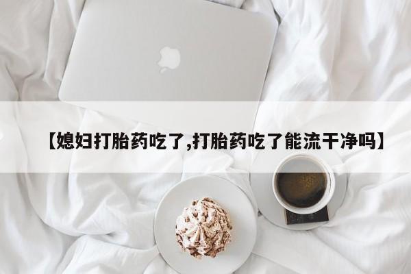 流产药私人联系方式微信【媳妇打胎药吃了,打胎药吃了能流干净吗】