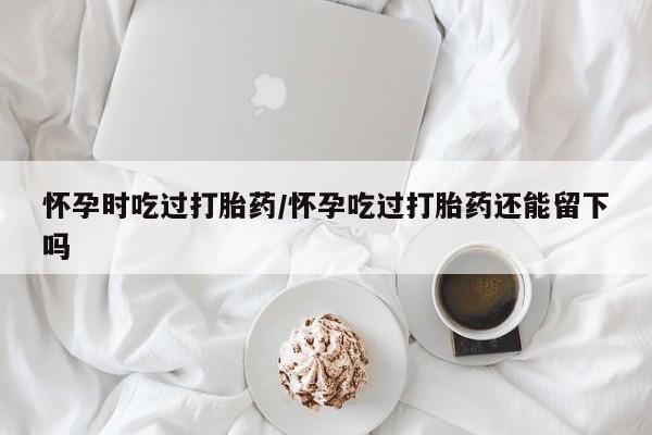 流产药私人联系方式微信怀孕时吃过打胎药/怀孕吃过打胎药还能留下吗