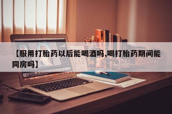 流产药私人联系方式微信【服用打胎药以后能喝酒吗,喝打胎药期间能同房吗】