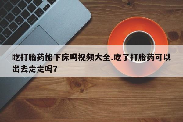 流产药私人联系方式微信吃打胎药能下床吗视频大全.吃了打胎药可以出去走走吗？