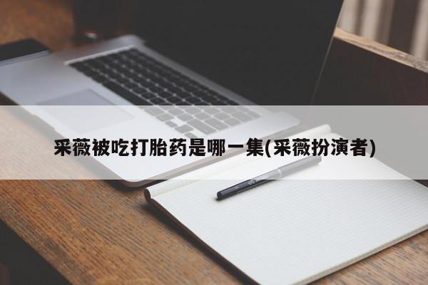 流产药私人联系方式微信采薇被吃打胎药是哪一集(采薇扮演者)