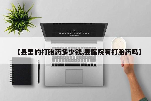 流产药私人联系方式微信【县里的打胎药多少钱,县医院有打胎药吗】