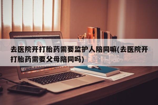 流产药私人联系方式微信去医院开打胎药需要监护人陪同嘛(去医院开打胎药需要父母陪同吗)