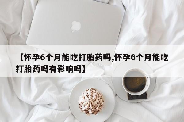 流产药私人联系方式微信【怀孕6个月能吃打胎药吗,怀孕6个月能吃打胎药吗有影响吗】