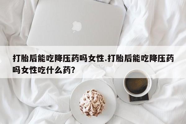 流产药私人联系方式微信打胎后能吃降压药吗女性.打胎后能吃降压药吗女性吃什么药？