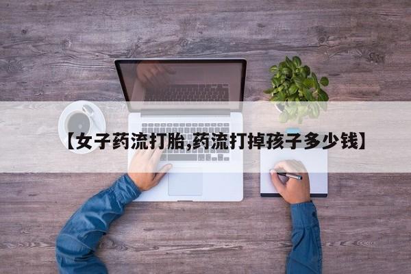 流产药私人联系方式微信【女子药流打胎,药流打掉孩子多少钱】