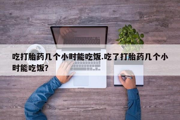 流产药私人联系方式微信吃打胎药几个小时能吃饭.吃了打胎药几个小时能吃饭？