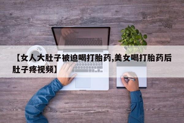 流产药私人联系方式微信【女人大肚子被迫喝打胎药,美女喝打胎药后肚子疼视频】