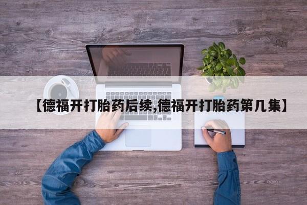 流产药私人联系方式微信【德福开打胎药后续,德福开打胎药第几集】