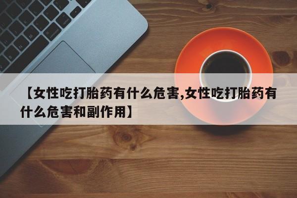 流产药私人联系方式微信【女性吃打胎药有什么危害,女性吃打胎药有什么危害和副作用】