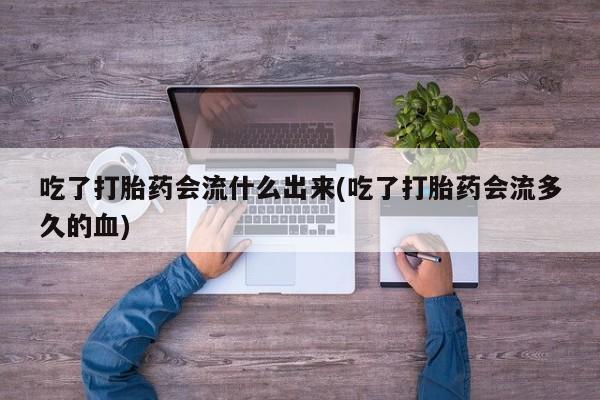 流产药私人联系方式微信吃了打胎药会流什么出来(吃了打胎药会流多久的血)