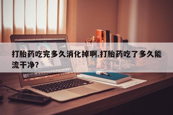 流产药私人联系方式微信打胎药吃完多久消化掉啊.打胎药吃了多久能流干净？