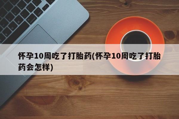 流产药私人联系方式微信怀孕10周吃了打胎药(怀孕10周吃了打胎药会怎样)