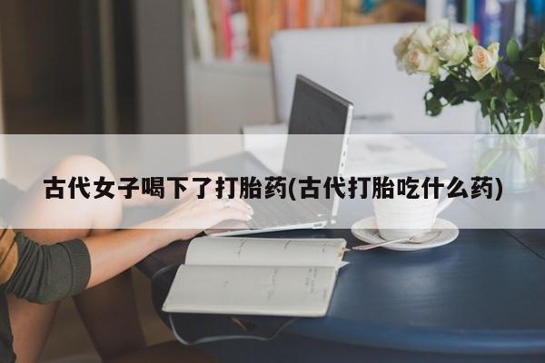 流产药私人联系方式微信古代女子喝下了打胎药(古代打胎吃什么药)