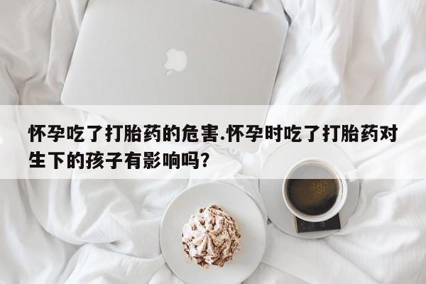 流产药私人联系方式微信怀孕吃了打胎药的危害.怀孕时吃了打胎药对生下的孩子有影响吗？