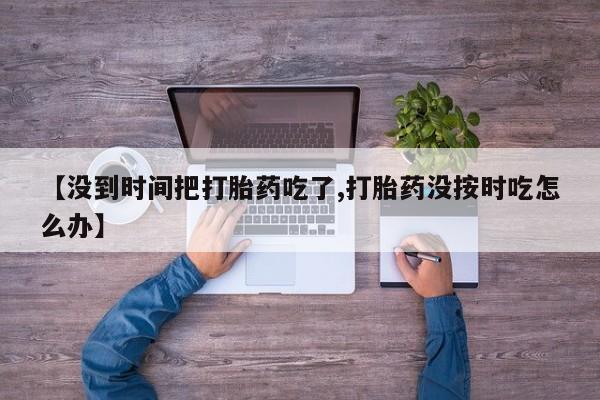 流产药私人联系方式微信【没到时间把打胎药吃了,打胎药没按时吃怎么办】