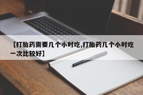 流产药私人联系方式微信【打胎药需要几个小时吃,打胎药几个小时吃一次比较好】