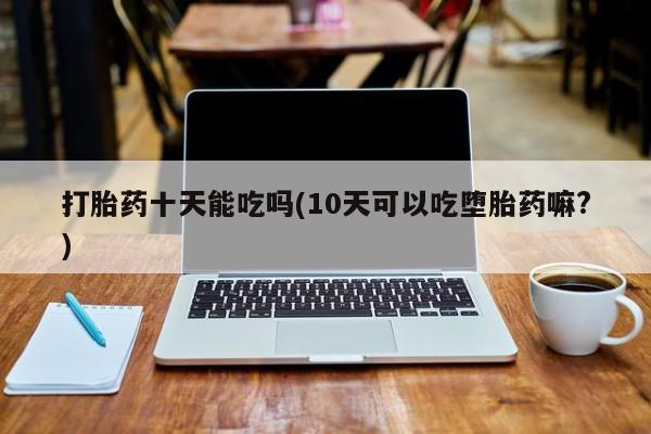流产药私人联系方式微信打胎药十天能吃吗(10天可以吃堕胎药嘛?)