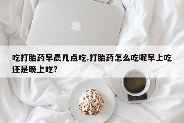 流产药私人联系方式微信吃打胎药早晨几点吃.打胎药怎么吃呢早上吃还是晚上吃？