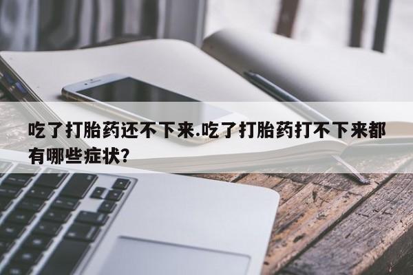 流产药私人联系方式微信吃了打胎药还不下来.吃了打胎药打不下来都有哪些症状？