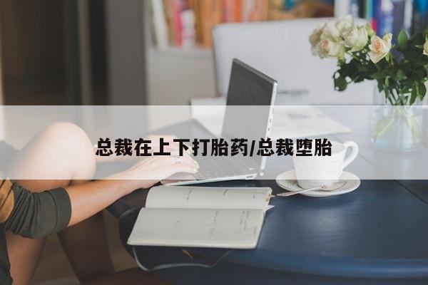 流产药私人联系方式微信总裁在上下打胎药/总裁堕胎